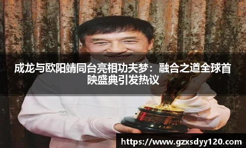 成龙与欧阳靖同台亮相功夫梦：融合之道全球首映盛典引发热议